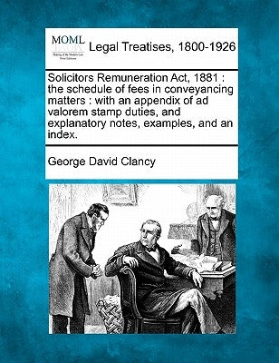 Solicitors Remuneration ACT, 1881: The Schedule of Fees in Conveyancing Matters: With an Appendix of Ad Valorem Stamp Duties, and Explanatory Notes, E by Clancy, George David