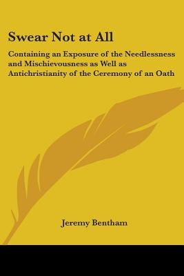 Swear Not at All: Containing an Exposure of the Needlessness and Mischievousness as Well as Antichristianity of the Ceremony of an Oath by Bentham, Jeremy