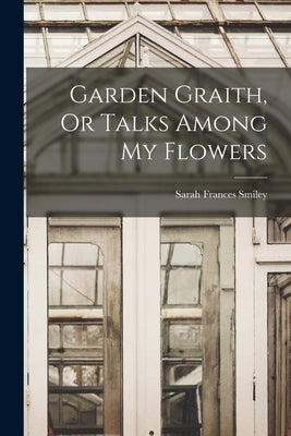 Garden Graith, Or Talks Among My Flowers by Smiley, Sarah Frances