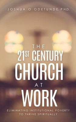 The 21st Century Church at Work: Eliminating Institutional Poverty to Thrive Spiritually by Odetunde, Joshua O.