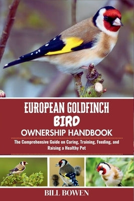 European Goldfinch Bird Ownership Handbook: The Comprehensive Guide on Caring, Training, Feeding, and Raising a Healthy Pet by Bowen, Bill