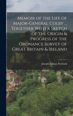 Memoir of the Life of Major-General Colby ... Together With a Sketch of the Origin & Progress of the Ordnance Survey of Great Britain & Ireland by Portlock, Joseph Ellison