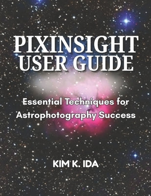 Pixinsight User Guide: Essential Techniques for Astrophotography Success by K. Ida, Kim
