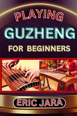 Playing Guzheng for Beginners: Complete Procedural Melody Guide To Understand, Learn And Master How To Play Guzheng Like A Pro Even With No Former Ex by Jara, Eric