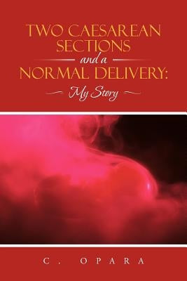 Two Caesarean Sections and a Normal Delivery: My Story by Opara, C.