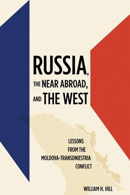 Russia, the Near Abroad, and the West: Lessons from the Moldova-Transdniestria Conflict by Hill, William H.