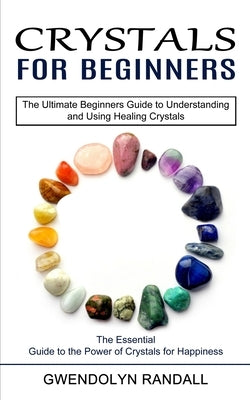 Crystals for Beginners: The Essential Guide to the Power of Crystals for Happiness (The Ultimate Beginners Guide to Understanding and Using He by Randall, Gwendolyn