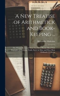 A New Treatise of Arithmetick and Book-Keeping ...: The Whole Illustrated With Two Set of Books Filled With Examples of Fictitious Trade, Such As May, by Malcolm, Alexander