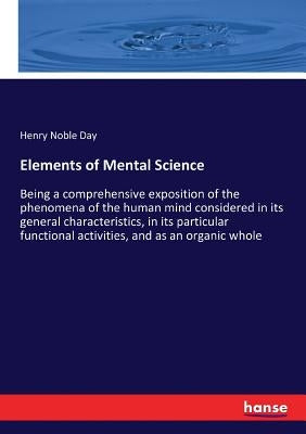 Elements of Mental Science: Being a comprehensive exposition of the phenomena of the human mind considered in its general characteristics, in its part by Day, Henry Noble
