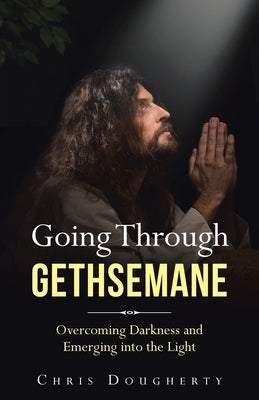 Going Through Gethsemane: Overcoming Darkness and Emerging into the Light by Dougherty, Chris