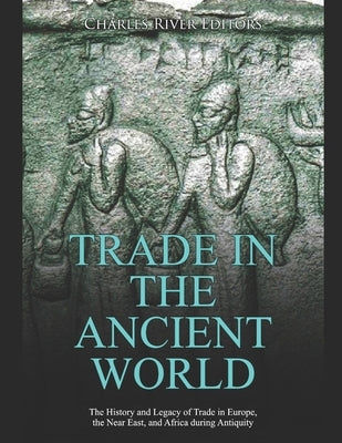 Trade in the Ancient World: The History and Legacy of Trade in Europe, the Near East, and Africa during Antiquity by Charles River