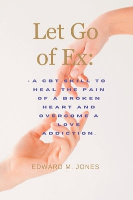 Let Go of Ex: A CBT skill to heal the pain of a broken heart and overcome a love addiction. by M. Jones, Edward