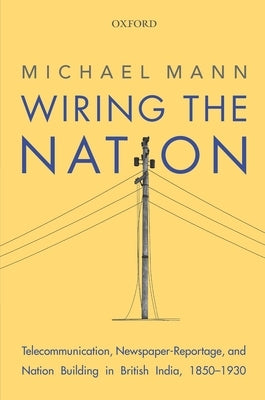 Wiring the Nation: Telecommunication, Newspaper-Reportage, and Nation Building in British India, 1850-1930 by Mann, Michael