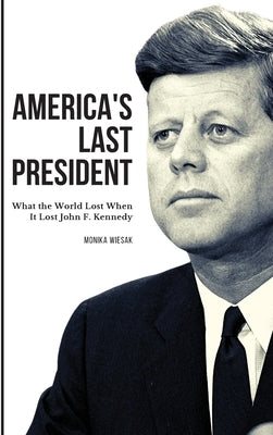 America's Last President: What the World Lost When It Lost John F. Kennedy by Wiesak, Monika