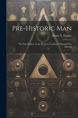 Pre-historic Man; the First Settlers on the Western Continent Oriental Free Masons by Tanner, Henry S. (Henry Samuel) 1831