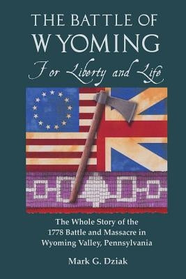 The Battle of Wyoming: For Liberty and Life: The Whole Story of the 1778 Battle and Massacre in Wyoming Valley, Pennsylvania by Dziak, Mark G.