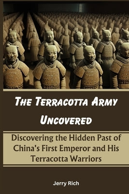 The Terracotta Army Uncovered: Discovering the Hidden Past of China's First Emperor and His Terracotta Warriors by Rich, Jerry