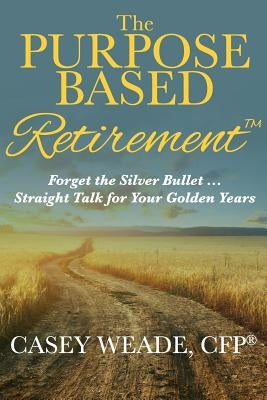 The Purpose Based Retirement: Forget the Silver Bullet... Straight Talk for Your Golden Years by Weade, Casey