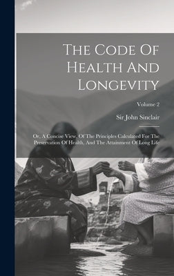 The Code Of Health And Longevity: Or, A Concise View, Of The Principles Calculated For The Preservation Of Health, And The Attainment Of Long Life; Vo by Sinclair, John