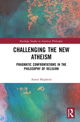 Challenging the New Atheism: Pragmatic Confrontations in the Philosophy of Religion by Shepherd, Aaron