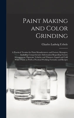 Paint Making and Color Grinding; a Practical Treatise for Paint Manufacturers and Factory Managers, Including Comprehensive Information Regarding Fact by Uebele, Charles Ludwig 1849-