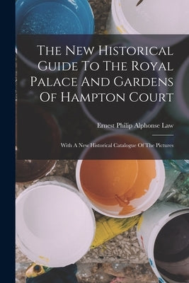 The New Historical Guide To The Royal Palace And Gardens Of Hampton Court: With A New Historical Catalogue Of The Pictures by Ernest Philip Alphonse Law