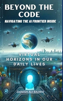 Beyond the Code Navigating the AI Frontier Inside: Virtual Horizons in Our Daily Lives by Bajwa, Usama