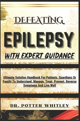 Defeating Epilepsy with Expert Guidance: Ultimate Solution Handbook For Patients, Guardians Or Family To Understand, Manage, Treat, Prevent, Reverse S by Whitley, Potter
