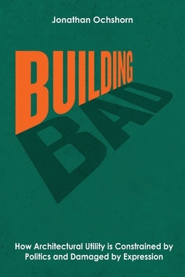 Building Bad: How Architectural Utility is Constrained by Politics and Damaged by Expression by Ochshorn, Jonathan