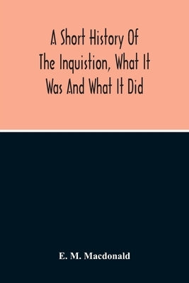 A Short History Of The Inquistion, What It Was And What It Did: To Which Is Appended An Account Of Persecutions By Protestants, Persecutions Of Witche by M. MacDonald, E.