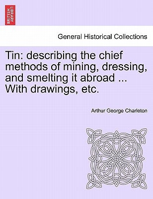 Tin: Describing the Chief Methods of Mining, Dressing, and Smelting It Abroad ... with Drawings, Etc. by Charleton, Arthur George