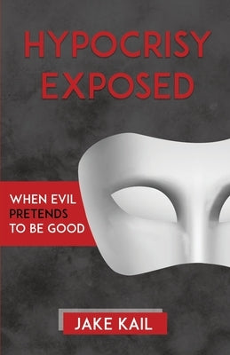 Hypocrisy Exposed: When Evil Pretends to Be Good by Kail, Jake