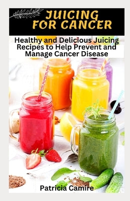 Juicing for Cancer: Healthy and Delicious Juicing Recipes to Help Prevent and Manage Cancer Disease by Camire, Patricia