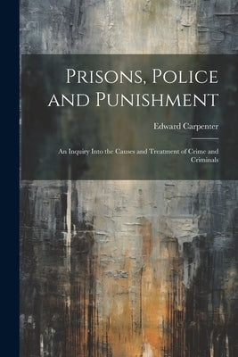 Prisons, Police and Punishment: An Inquiry Into the Causes and Treatment of Crime and Criminals by Carpenter, Edward