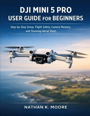Dji Mini 5 Pro User Guide for Beginners: Step-by-Step Setup, Flight Safety, Camera Mastery, and Stunning Aerial Shots by Moore, Nathan K.