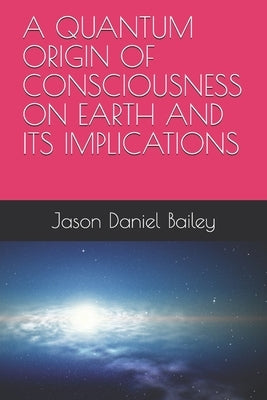 A Quantum Origin of Consciousness on Earth and Its Implications by Bailey, Jason Daniel