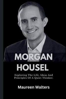 Morgan Housel: Exploring The Life, Ideas And Principles Of A Quiet Thinker. by Walters, Maureen