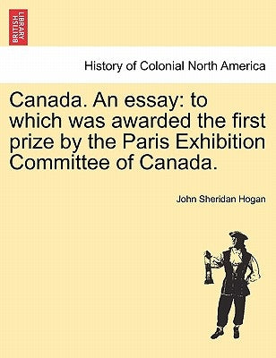 Canada. an Essay: To Which Was Awarded the First Prize by the Paris Exhibition Committee of Canada. by Hogan, John Sheridan