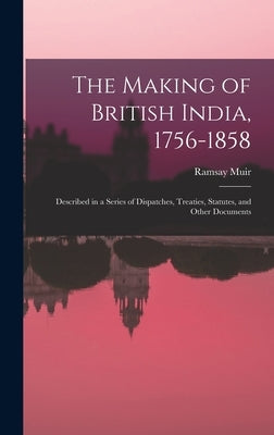 The Making of British India, 1756-1858: Described in a Series of Dispatches, Treaties, Statutes, and Other Documents by Muir, Ramsay 1872-1941