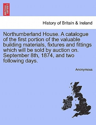 Northumberland House. a Catalogue of the First Portion of the Valuable Building Materials, Fixtures and Fittings Which Will Be Sold by Auction On. Sep by Anonymous