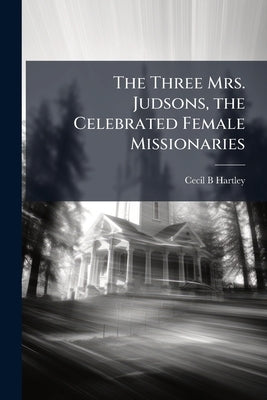The Three Mrs. Judsons, the Celebrated Female Missionaries by Hartley, Cecil B.