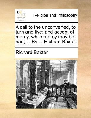 A Call to the Unconverted, to Turn and Live: And Accept of Mercy, While Mercy May Be Had; ... by ... Richard Baxter. by Baxter, Richard