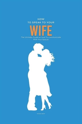 How To Speak To Your Wife: The Ultimate Guide on How To Communicate With Your Spouse by Smith, Patrick