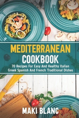 Mediterranean Cookbook: 70 Recipes For Easy And Healthy Italian Greek Spanish And French Traditional Dishes by Blanc, Maki