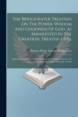 The Bridgewater Treatises On The Power, Wisdom And Goodness Of God, As Manifested In The Creation. Treatise I-viii.: Astronomy And General Physics Con by Francis Henry Egerton Bridgewater (Earl