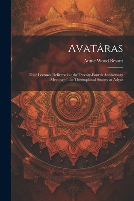 Avatâras; Four Lectures Delivered at the Twenty-Fourth Anniversary Meeting of the Theosophical Society at Adyar by Besant, Annie Wood