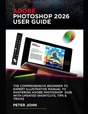 Adobe Photoshop 2026 User Guide: The Comprehensive Beginner to Expert Illustrative Manual to Mastering Adobe Photoshop 2026 with Updated Shortcuts, Ti by John, Peter