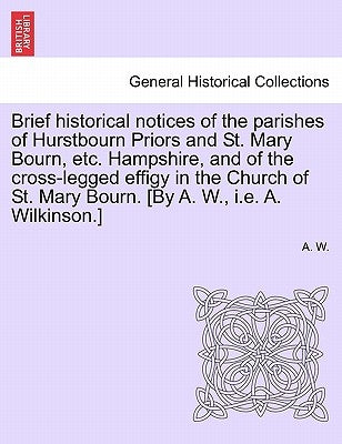 Brief Historical Notices of the Parishes of Hurstbourn Priors and St. Mary Bourn, Etc. Hampshire, and of the Cross-Legged Effigy in the Church of St. by W, A.