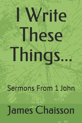 I Write These Things...: Sermons From 1 John by Chaisson, James