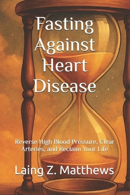 Fasting Against Heart Disease: Reverse High Blood Pressure, Clear Arteries, and Reclaim Your Life by Matthews, Laing Z.